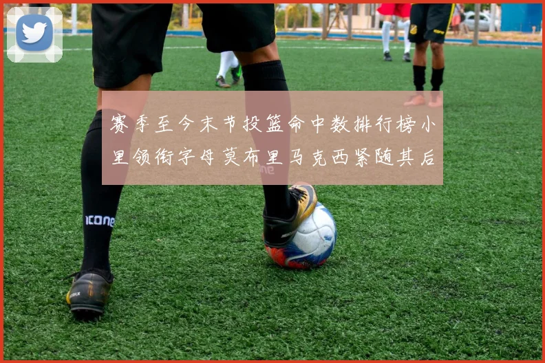 赛季至今末节投篮命中数排行榜小里领衔字母莫布里马克西紧随其后