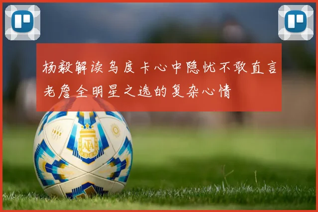 杨毅解读乌度卡心中隐忧不敢直言老詹全明星之选的复杂心情