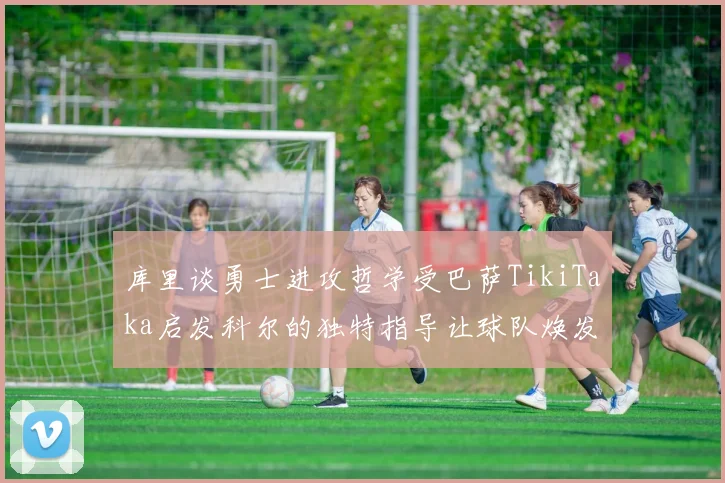 库里谈勇士进攻哲学受巴萨TikiTaka启发科尔的独特指导让球队焕发新生