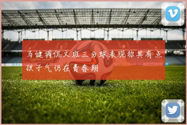 马健调侃文班三分球表现称其有点孩子气仍在青春期