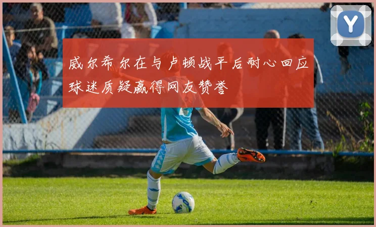 威尔希尔在与卢顿战平后耐心回应球迷质疑赢得网友赞誉