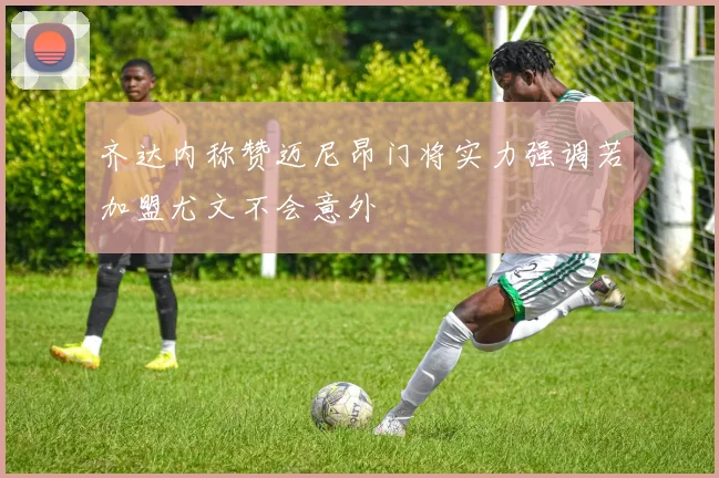 齐达内称赞迈尼昂门将实力强调若加盟尤文不会意外